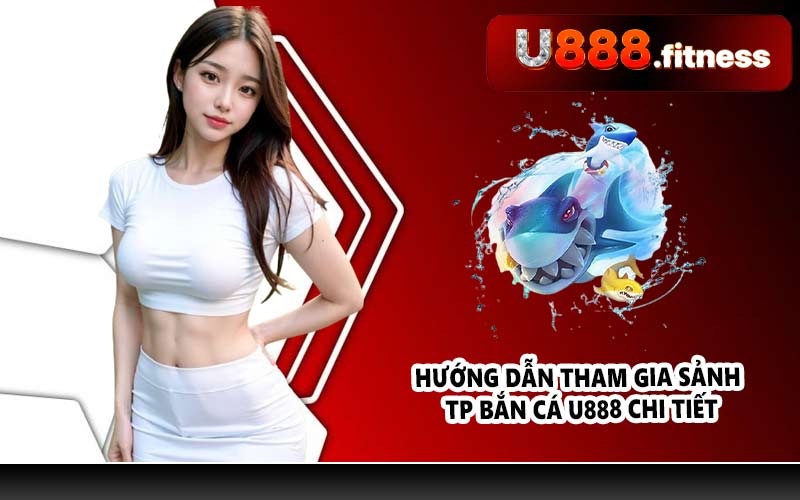Hướng dẫn tham gia sảnh TP bắn cá U888 chi tiết